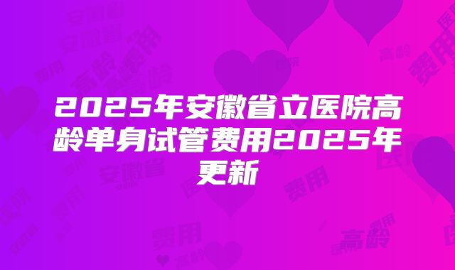 2025年安徽省立医院高龄单身试管费用2025年更新