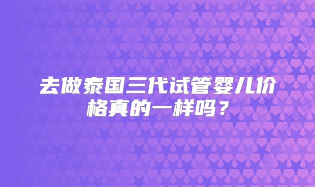去做泰国三代试管婴儿价格真的一样吗？