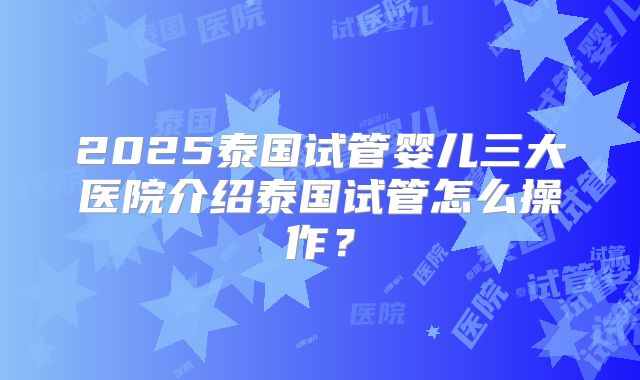 2025泰国试管婴儿三大医院介绍泰国试管怎么操作？