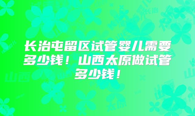 长治屯留区试管婴儿需要多少钱！山西太原做试管多少钱！
