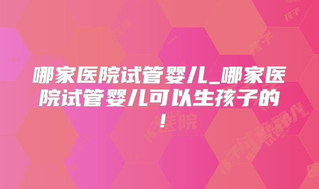 哪家医院试管婴儿_哪家医院试管婴儿可以生孩子的！