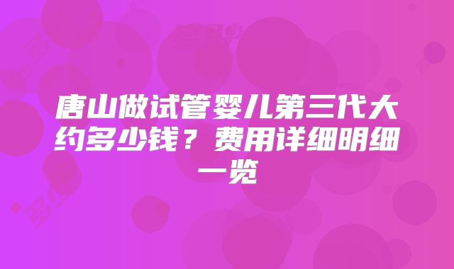 唐山做试管婴儿第三代大约多少钱？费用详细明细一览