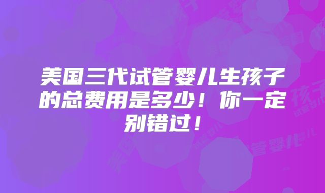 美国三代试管婴儿生孩子的总费用是多少！你一定别错过！
