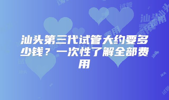 汕头第三代试管大约要多少钱?一次性了解全部费用