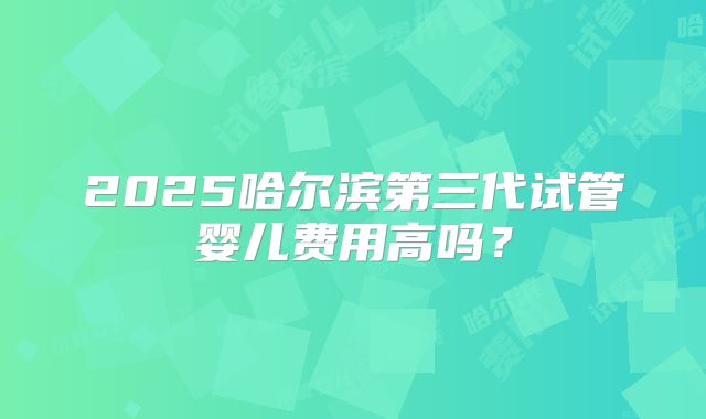 2025哈尔滨第三代试管婴儿费用高吗?