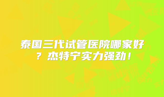 泰国三代试管医院哪家好?杰特宁实力强劲!