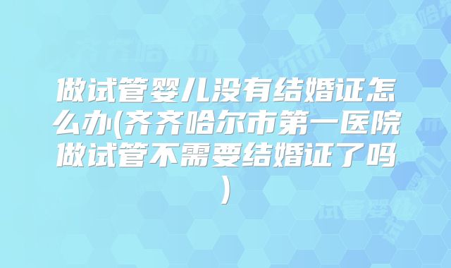做试管婴儿没有结婚证怎么办(齐齐哈尔市第一医院做试管不需要结婚证了吗)