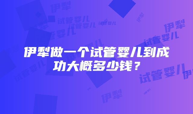 伊犁做一个试管婴儿到成功大概多少钱？