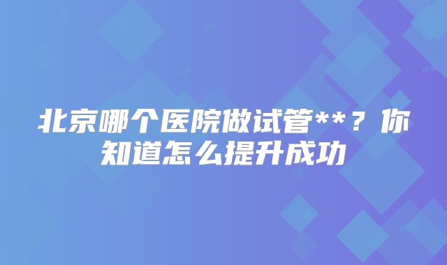 北京哪个医院做试管**？你知道怎么提升成功
