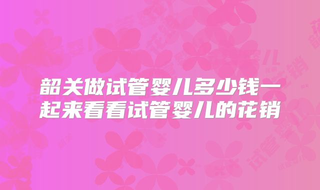 韶关做试管婴儿多少钱一起来看看试管婴儿的花销
