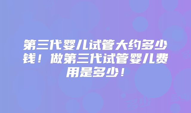 第三代婴儿试管大约多少钱！做第三代试管婴儿费用是多少！