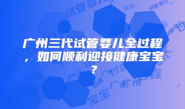 广州三代试管婴儿全过程，如何顺利迎接健康宝宝？