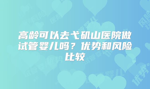 高龄可以去弋矶山医院做试管婴儿吗？优势和风险比较