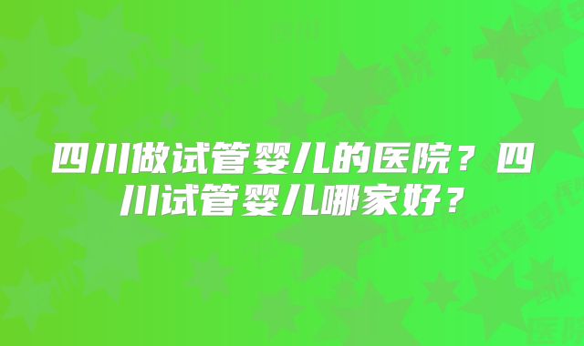 四川做试管婴儿的医院？四川试管婴儿哪家好？