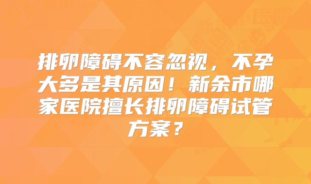 排卵障碍不容忽视,不孕大多是其原因!新余市哪家医院擅长排卵障碍试管方案?