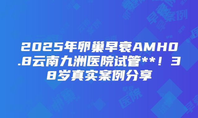 2025年卵巢早衰AMH0.8云南九洲医院试管**!38岁真实案例分享