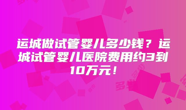 运城做试管婴儿多少钱?运城试管婴儿医院费用约3到10万元!
