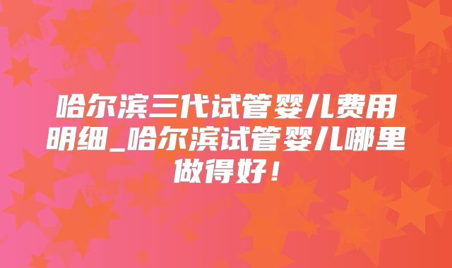 哈尔滨三代试管婴儿费用明细_哈尔滨试管婴儿哪里做得好！