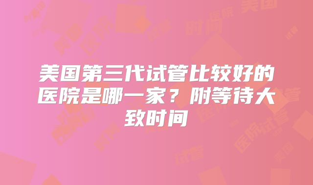 美国第三代试管比较好的医院是哪一家？附等待大致时间
