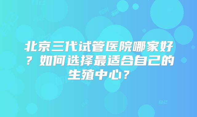 北京三代试管医院哪家好?如何选择最适合自己的生殖中心?