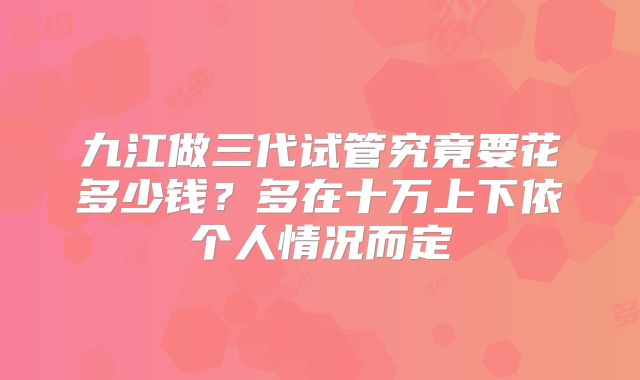 九江做三代试管究竟要花多少钱？多在十万上下依个人情况而定