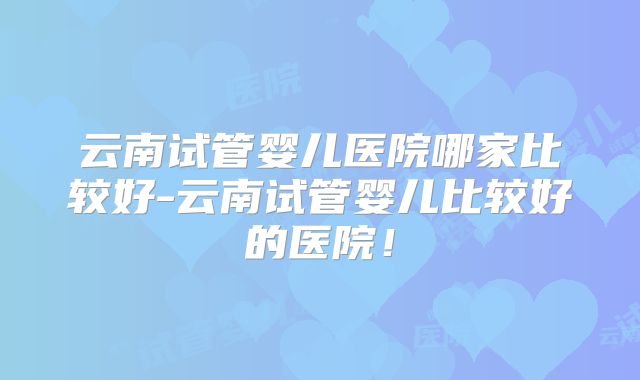 云南试管婴儿医院哪家比较好-云南试管婴儿比较好的医院！
