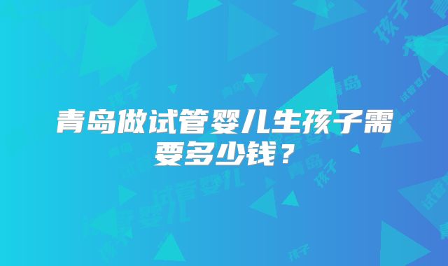 青岛做试管婴儿生孩子需要多少钱？