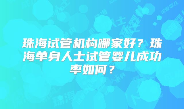 珠海试管机构哪家好？珠海单身人士试管婴儿成功率如何？
