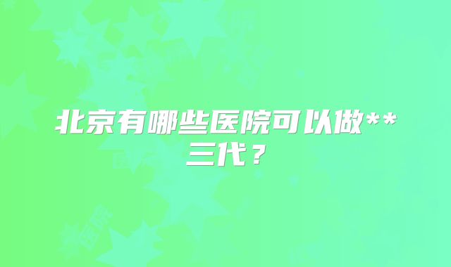 北京有哪些医院可以做**三代？