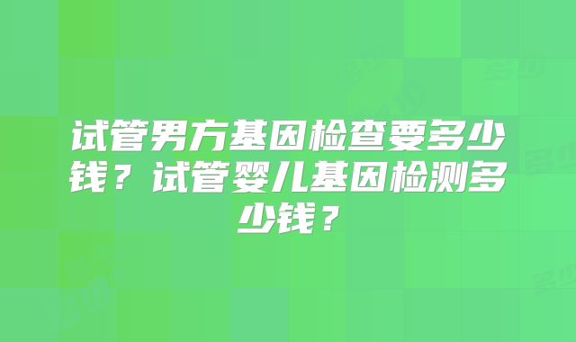 试管男方基因检查要多少钱?试管婴儿基因检测多少钱?