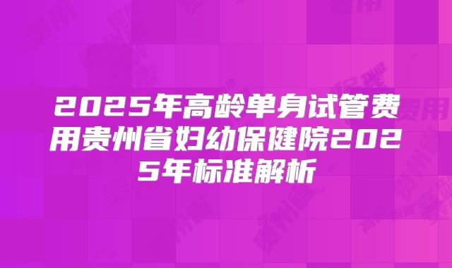 2025年高龄单身试管费用贵州省妇幼保健院2025年标准解析