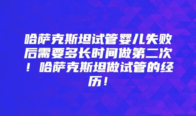 哈萨克斯坦试管婴儿失败后需要多长时间做第二次！哈萨克斯坦做试管的经历！
