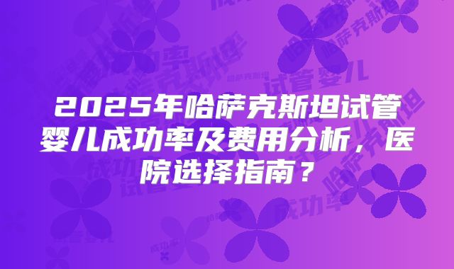2025年哈萨克斯坦试管婴儿成功率及费用分析，医院选择指南？