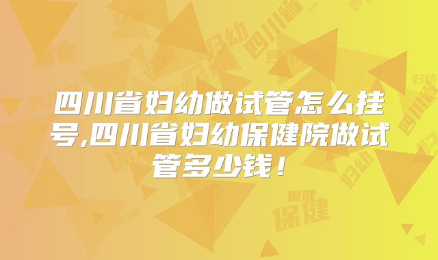 四川省妇幼做试管怎么挂号,四川省妇幼保健院做试管多少钱!