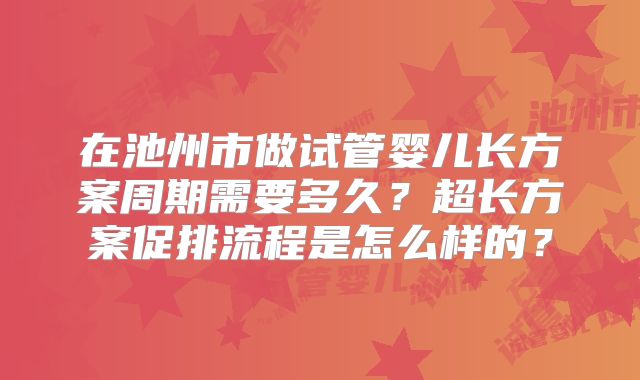 在池州市做试管婴儿长方案周期需要多久?超长方案促排流程是怎么样的?
