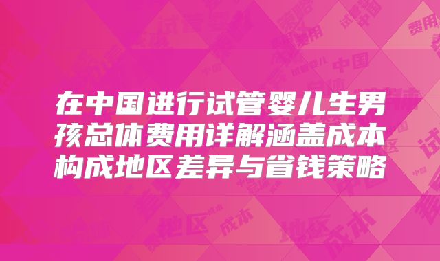 在中国进行试管婴儿生男孩总体费用详解涵盖成本构成地区差异与省钱策略