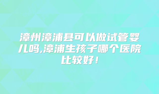 漳州漳浦县可以做试管婴儿吗,漳浦生孩子哪个医院比较好!