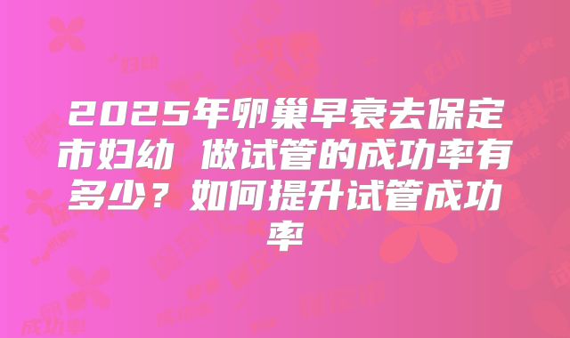 2025年卵巢早衰去保定市妇幼 做试管的成功率有多少？如何提升试管成功率
