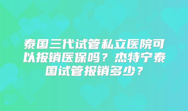 泰国三代试管私立医院可以报销医保吗？杰特宁泰国试管报销多少？