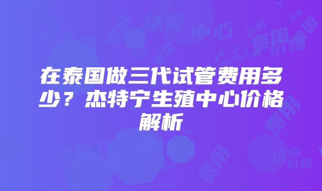 在泰国做三代试管费用多少?杰特宁生殖中心价格解析