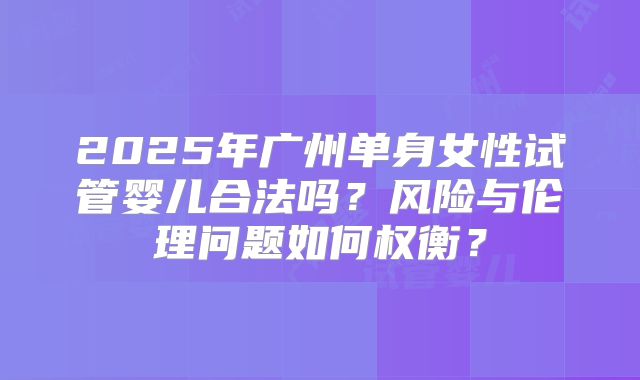2025年广州单身女性试管婴儿合法吗？风险与伦理问题如何权衡？