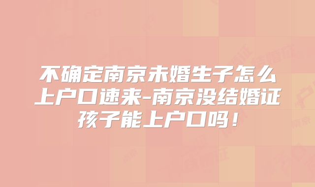 不确定南京未婚生子怎么上户口速来-南京没结婚证孩子能上户口吗!