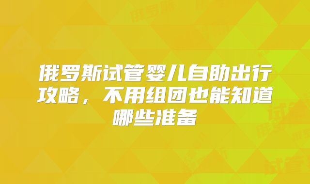 俄罗斯试管婴儿自助出行攻略,不用组团也能知道哪些准备
