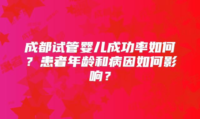 成都试管婴儿成功率如何？患者年龄和病因如何影响？