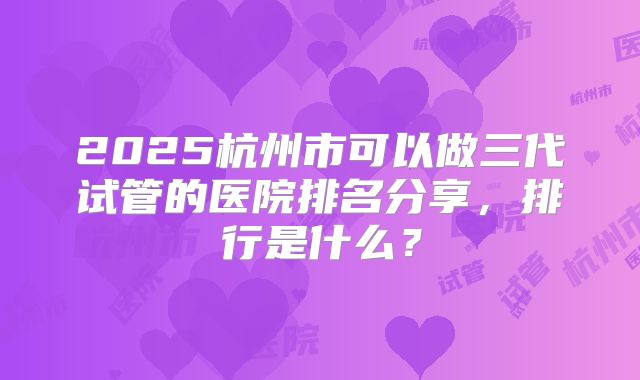 2025杭州市可以做三代试管的医院排名分享，排行是什么？