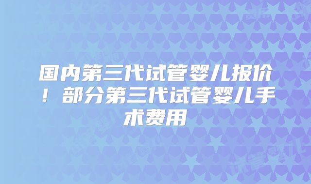 国内第三代试管婴儿报价！部分第三代试管婴儿手术费用