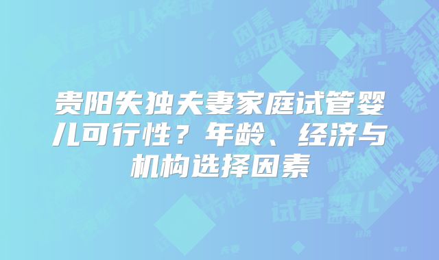 贵阳失独夫妻家庭试管婴儿可行性?年龄、经济与机构选择因素