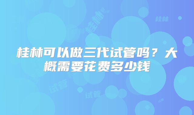 桂林可以做三代试管吗？大概需要花费多少钱