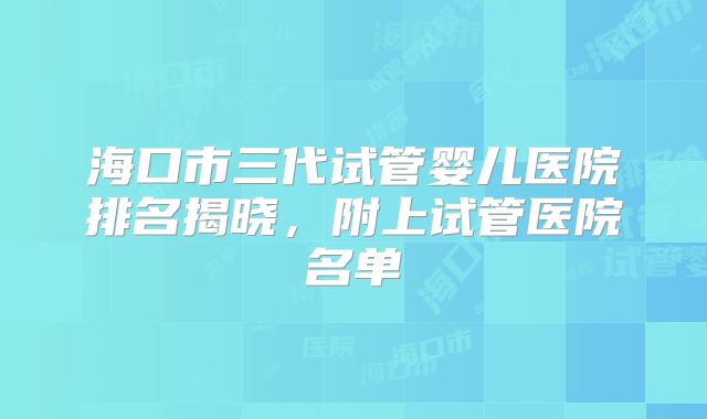 海口市三代试管婴儿医院排名揭晓，附上试管医院名单