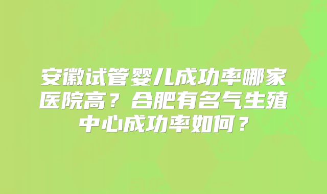 安徽试管婴儿成功率哪家医院高？合肥有名气生殖中心成功率如何？
